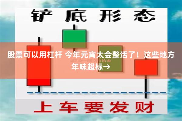 股票可以用杠杆 今年元宵太会整活了！这些地方年味超标→