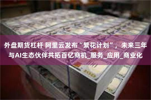 外盘期货杠杆 阿里云发布“繁花计划”，未来三年与AI生态伙伴共拓百亿商机_服务_应用_商业化