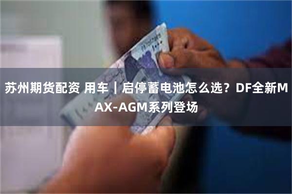 苏州期货配资 用车｜启停蓄电池怎么选？DF全新MAX-AGM系列登场