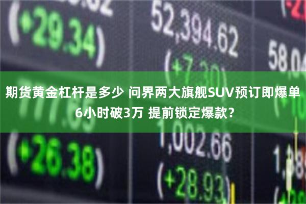 期货黄金杠杆是多少 问界两大旗舰SUV预订即爆单 6小时破3万 提前锁定爆款？