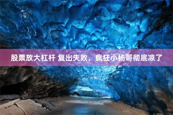 股票放大杠杆 复出失败，疯狂小杨哥彻底凉了