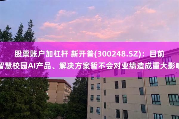 股票账户加杠杆 新开普(300248.SZ)：目前智慧校园AI产品、解决方案暂不会对业绩造成重大影响