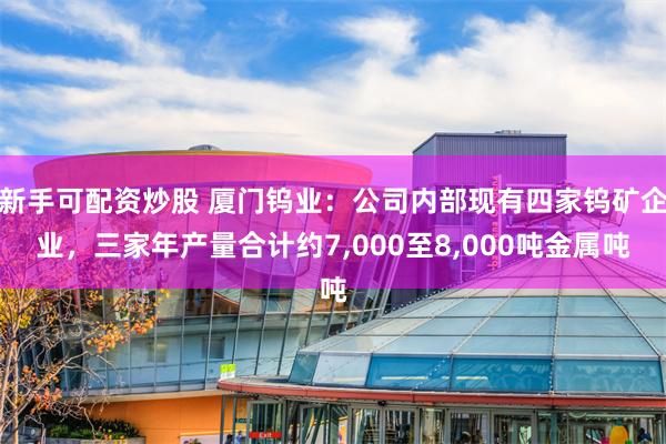 新手可配资炒股 厦门钨业：公司内部现有四家钨矿企业，三家年产量合计约7,000至8,000吨金属吨