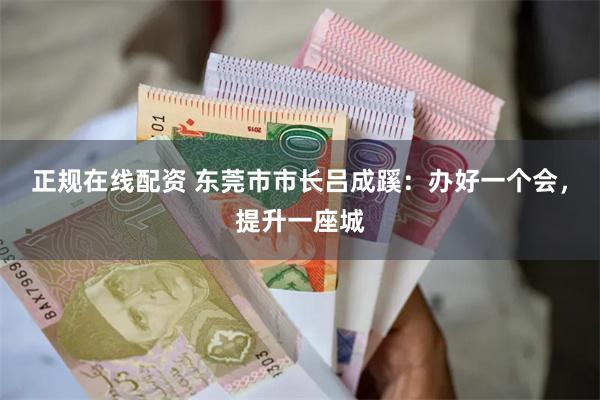 正规在线配资 东莞市市长吕成蹊：办好一个会，提升一座城
