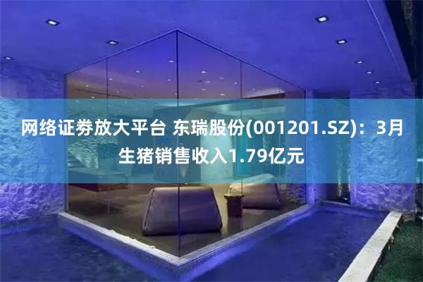 网络证劵放大平台 东瑞股份(001201.SZ)：3月生猪销售收入1.79亿元
