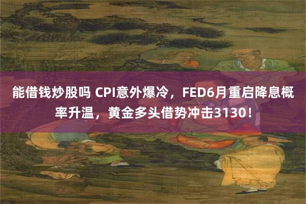 能借钱炒股吗 CPI意外爆冷，FED6月重启降息概率升温，黄金多头借势冲击3130！