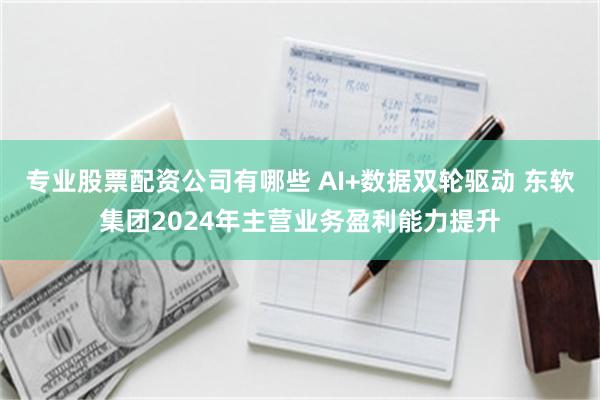 专业股票配资公司有哪些 AI+数据双轮驱动 东软集团2024年主营业务盈利能力提升