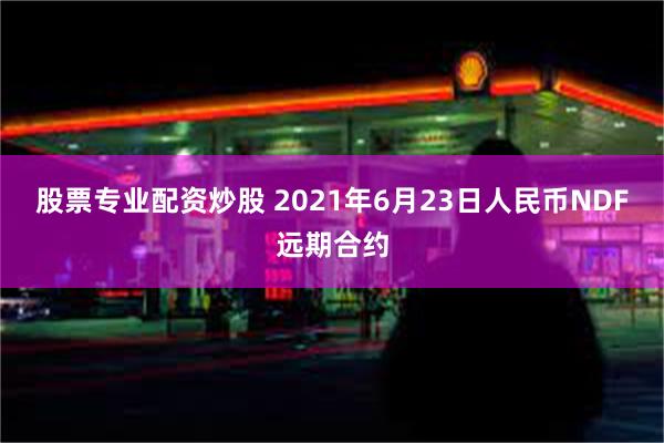 股票专业配资炒股 2021年6月23日人民币NDF远期合约