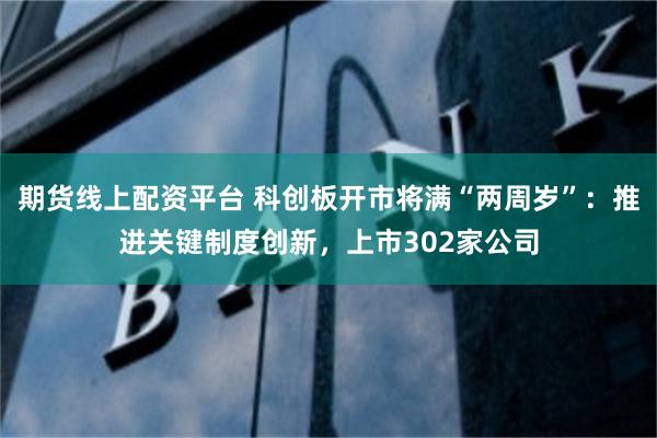 期货线上配资平台 科创板开市将满“两周岁”：推进关键制度创新，上市302家公司