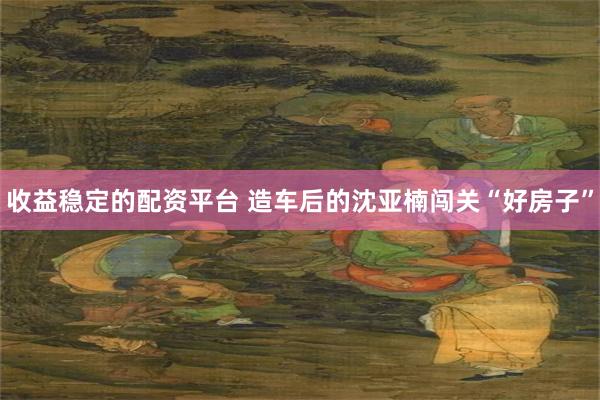 收益稳定的配资平台 造车后的沈亚楠闯关“好房子”