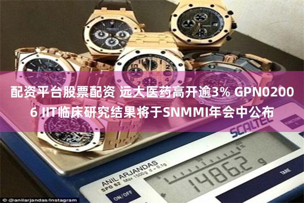 配资平台股票配资 远大医药高开逾3% GPN02006 IIT临床研究结果将于SNMMI年会中公布