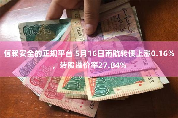 信赖安全的正规平台 5月16日南航转债上涨0.16%，转股溢价率27.84%