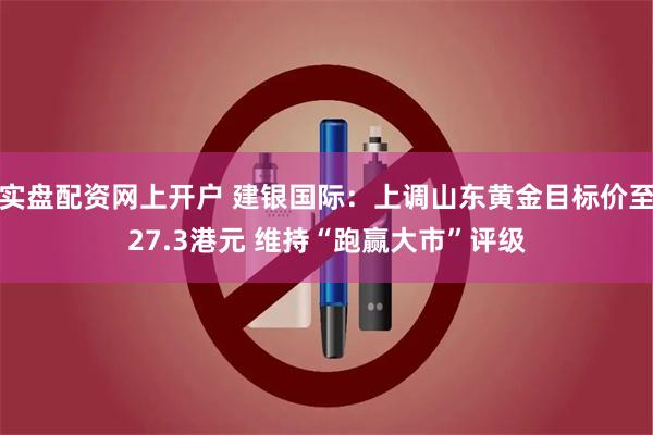 实盘配资网上开户 建银国际：上调山东黄金目标价至27.3港元 维持“跑赢大市”评级