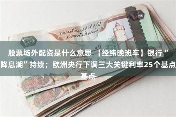 股票场外配资是什么意思 【经纬晚班车】银行“降息潮”持续；欧洲央行下调三大关键利率25个基点