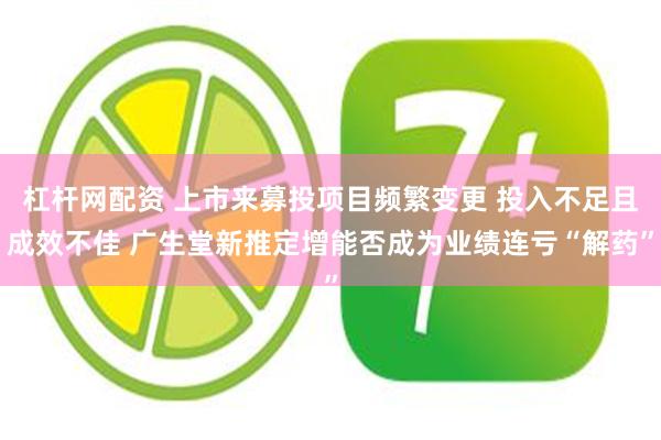 杠杆网配资 上市来募投项目频繁变更 投入不足且成效不佳 广生堂新推定增能否成为业绩连亏“解药”