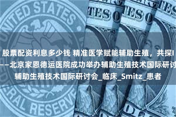 股票配资利息多少钱 精准医学赋能辅助生殖，共探IVF个性化诊疗新未来——北京家恩德运医院成功举办辅助生殖技术国际研讨会_临床_Smitz_患者