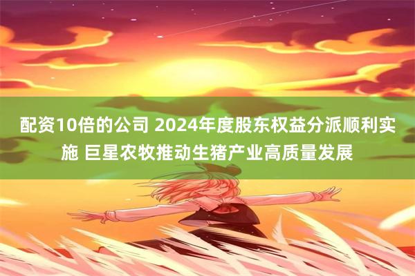 配资10倍的公司 2024年度股东权益分派顺利实施 巨星农牧推动生猪产业高质量发展