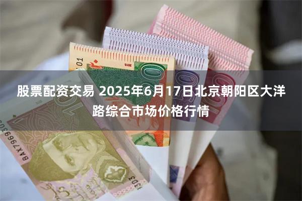 股票配资交易 2025年6月17日北京朝阳区大洋路综合市场价格行情
