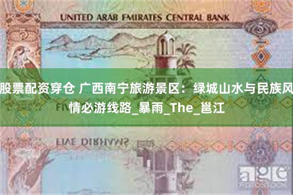股票配资穿仓 广西南宁旅游景区：绿城山水与民族风情必游线路_暴雨_The_邕江