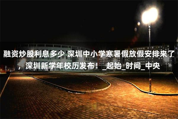 融资炒股利息多少 深圳中小学寒暑假放假安排来了，深圳新学年校历发布！_起始_时间_中央