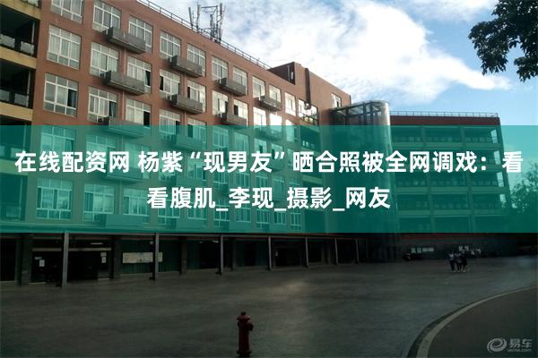 在线配资网 杨紫“现男友”晒合照被全网调戏：看看腹肌_李现_摄影_网友