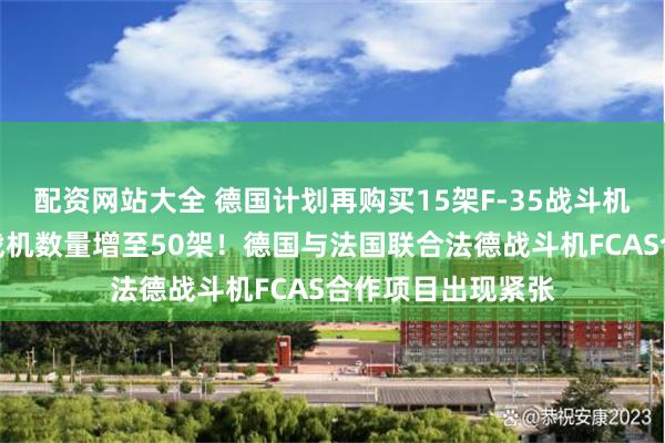 配资网站大全 德国计划再购买15架F-35战斗机，计划拥有美国战机数量增至50架！德国与法国联合法德战斗机FCAS合作项目出现紧张