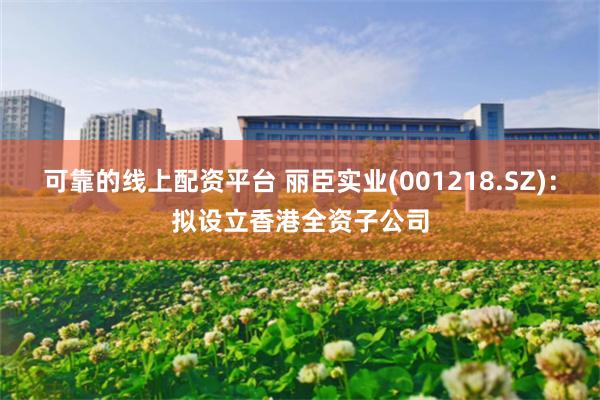 可靠的线上配资平台 丽臣实业(001218.SZ)：拟设立香港全资子公司