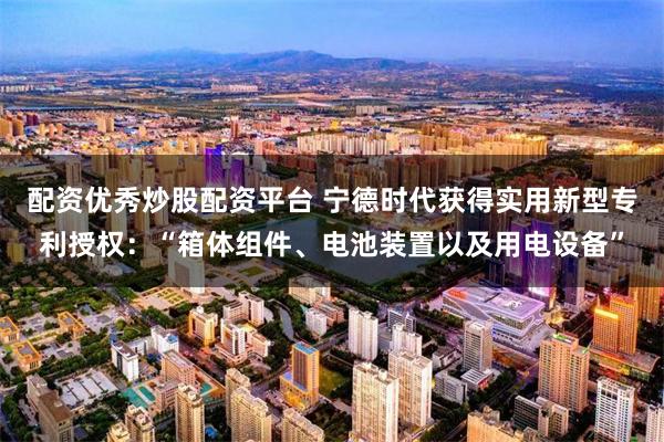 配资优秀炒股配资平台 宁德时代获得实用新型专利授权：“箱体组件、电池装置以及用电设备”
