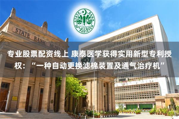 专业股票配资线上 康泰医学获得实用新型专利授权：“一种自动更换滤棉装置及通气治疗机”