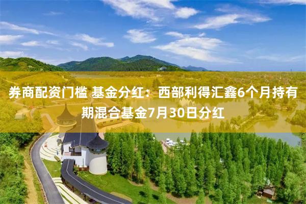 券商配资门槛 基金分红：西部利得汇鑫6个月持有期混合基金7月30日分红
