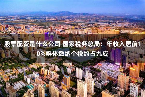 股票配资是什么公司 国家税务总局：年收入居前10%群体缴纳个税约占九成