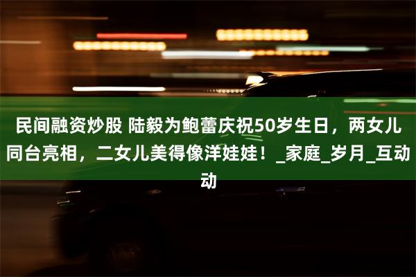 民间融资炒股 陆毅为鲍蕾庆祝50岁生日，两女儿同台亮相，二女儿美得像洋娃娃！_家庭_岁月_互动