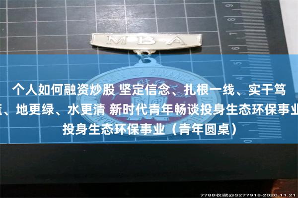 个人如何融资炒股 坚定信念、扎根一线、实干笃行，让天更蓝、地更绿、水更清 新时代青年畅谈投身生态环保事业（青年圆桌）