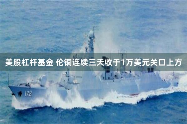 美股杠杆基金 伦铜连续三天收于1万美元关口上方