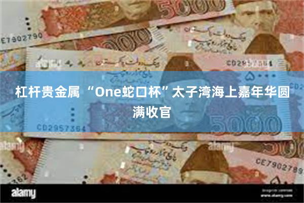 杠杆贵金属 “One蛇口杯”太子湾海上嘉年华圆满收官