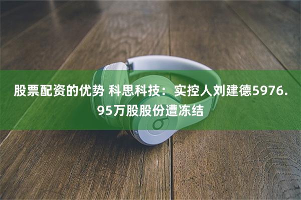 股票配资的优势 科思科技：实控人刘建德5976.95万股股份遭冻结