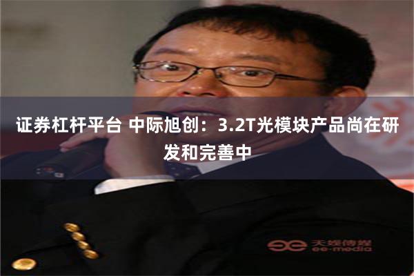 证券杠杆平台 中际旭创：3.2T光模块产品尚在研发和完善中