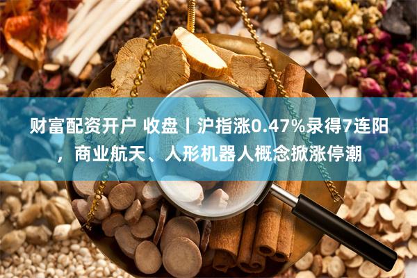 财富配资开户 收盘丨沪指涨0.47%录得7连阳，商业航天、人形机器人概念掀涨停潮