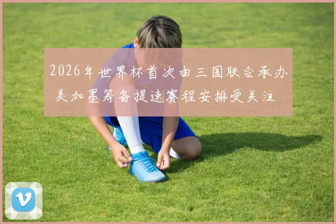 2026年世界杯首次由三国联合承办 美加墨筹备提速赛程安排受关注