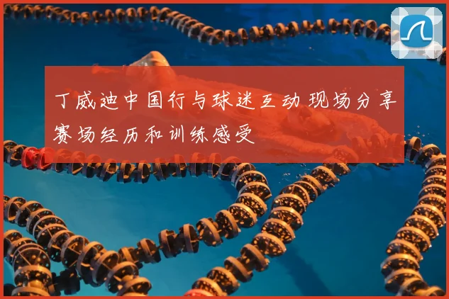 丁威迪中国行与球迷互动 现场分享赛场经历和训练感受