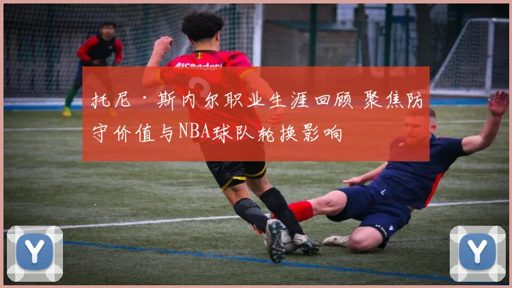 托尼·斯内尔职业生涯回顾 聚焦防守价值与NBA球队轮换影响