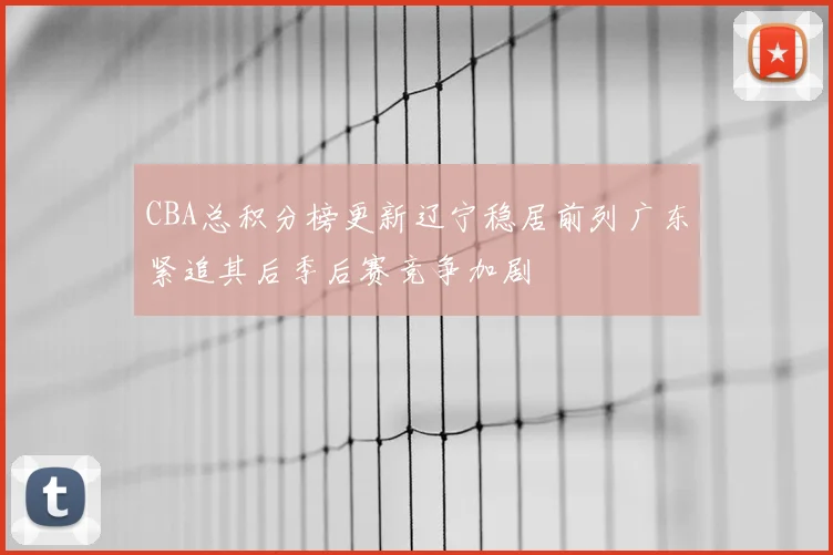 CBA总积分榜更新辽宁稳居前列广东紧追其后季后赛竞争加剧