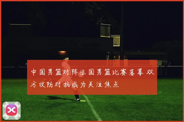 中国男篮对阵法国男篮比赛落幕 双方攻防对抗成为关注焦点