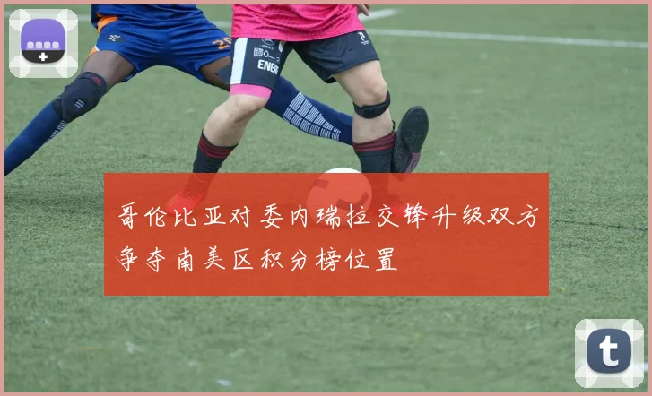 哥伦比亚对委内瑞拉交锋升级双方争夺南美区积分榜位置