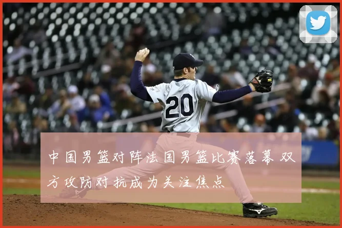 中国男篮对阵法国男篮比赛落幕 双方攻防对抗成为关注焦点