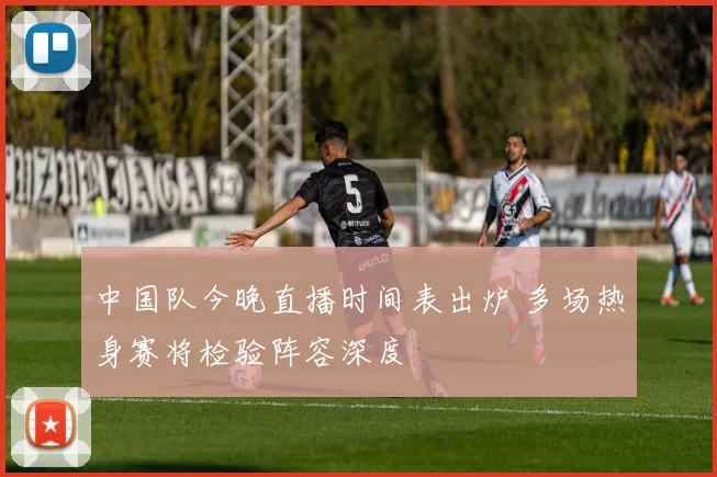 中国队今晚直播时间表出炉 多场热身赛将检验阵容深度