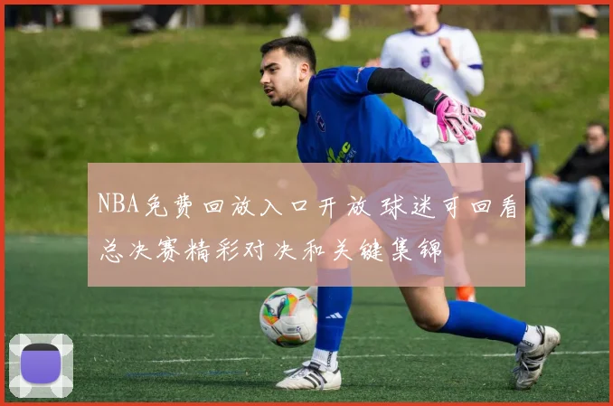 NBA免费回放入口开放 球迷可回看总决赛精彩对决和关键集锦