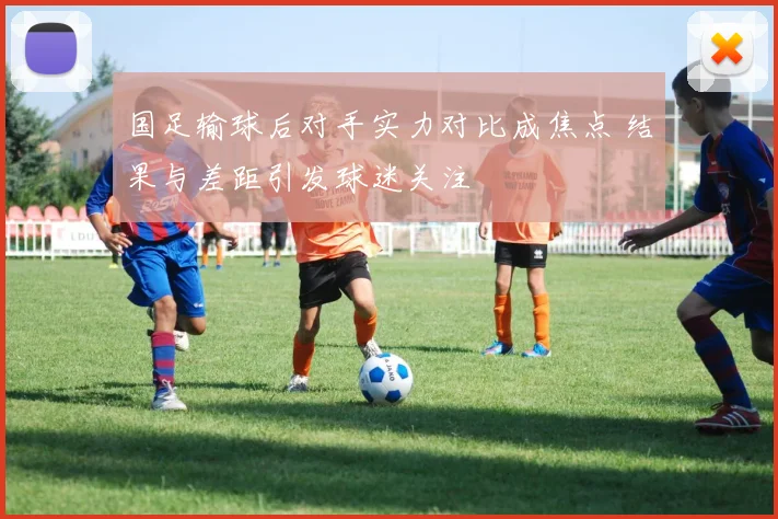国足输球后对手实力对比成焦点 结果与差距引发球迷关注
