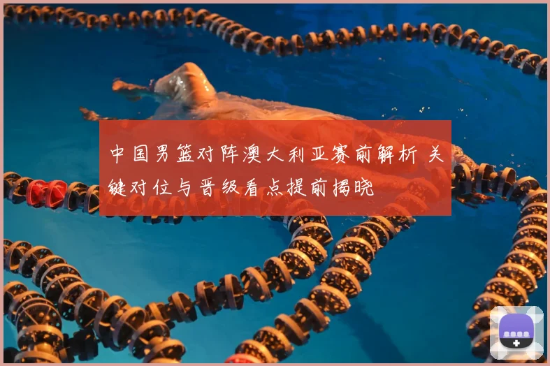 中国男篮对阵澳大利亚赛前解析 关键对位与晋级看点提前揭晓