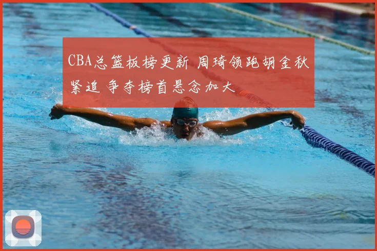 CBA总篮板榜更新 周琦领跑胡金秋紧追 争夺榜首悬念加大